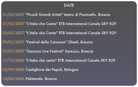 DATE

31/03/2007 "Piccoli Grandi Artisti" teatro di Fiumicello, Brescia27/02/2007 "L'italia che Canta" RTB International Canale SKY 829 
25/02/2007 "L'italia che Canta" RTB International Canale SKY 82929/01/2007 "Festival della Canzone" Ghedi, Brescia27/01/2007 "Sarezzo Live Festival" Sarezzo, Brescia17/12/2006 "L'italia che canta" RTB International Canale SKY 82902/09/2006 Castiglione dei Pepoli, Bologna 10/04/2006 Palatenda, Brescia