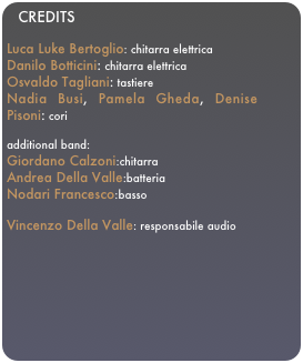 CREDITSLuca Luke Bertoglio: chitarra elettricaDanilo Botticini: chitarra elettricaOsvaldo Tagliani: tastiere
Nadia Busi, Pamela Gheda, Denise Pisoni: cori

additional band: 
Giordano Calzoni:chitarra
Andrea Della Valle:batteria
Nodari Francesco:basso

Vincenzo Della Valle: responsabile audio